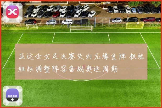 亚运会女足决赛失利无缘金牌 教练组拟调整阵容备战奥运周期