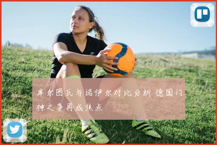 库尔图瓦与诺伊尔对比分析 德国门神之争再成焦点