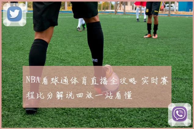 NBA看球通体育直播全攻略 实时赛程比分解说回放一站看懂