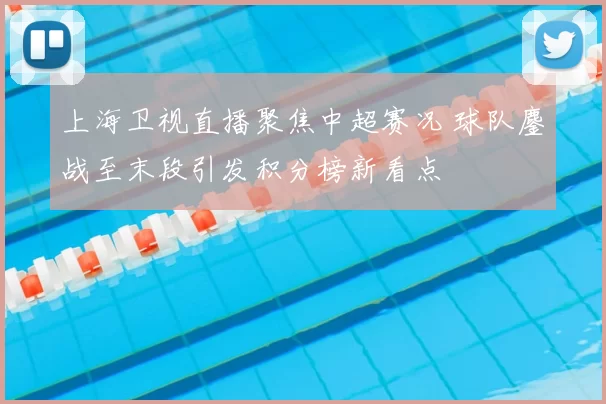 上海卫视直播聚焦中超赛况 球队鏖战至末段引发积分榜新看点