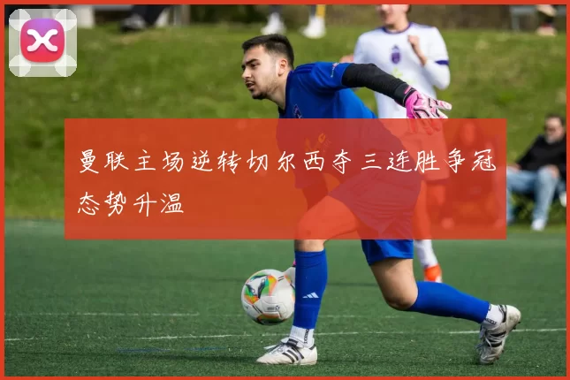曼联主场逆转切尔西夺三连胜争冠态势升温