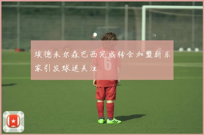 埃德米尔森巴西完成转会加盟新东家引发球迷关注