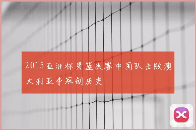 2015亚洲杯男篮决赛中国队击败澳大利亚夺冠创历史