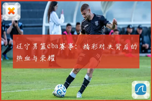 辽宁男篮cba赛事：精彩对决背后的热血与荣耀