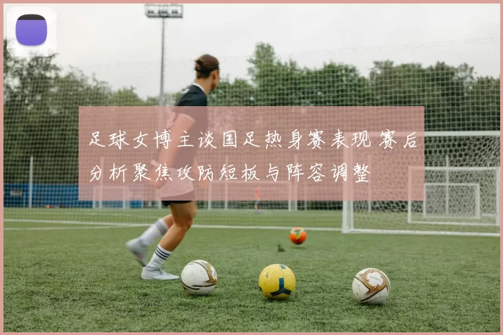 足球女博主谈国足热身赛表现 赛后分析聚焦攻防短板与阵容调整