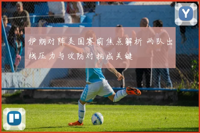 伊朗对阵美国赛前焦点解析 两队出线压力与攻防对抗成关键