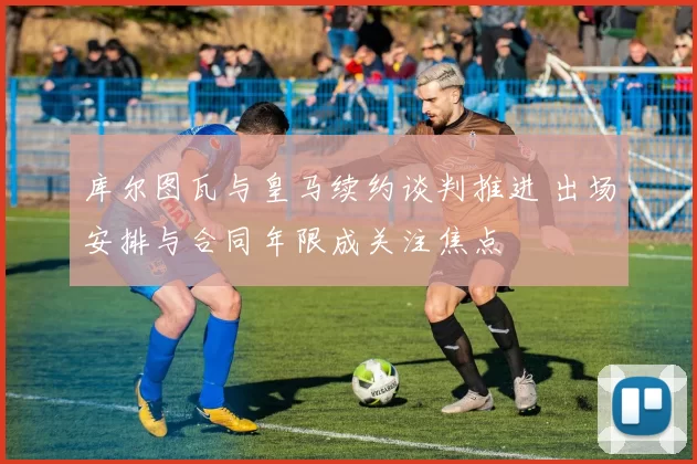 库尔图瓦与皇马续约谈判推进 出场安排与合同年限成关注焦点