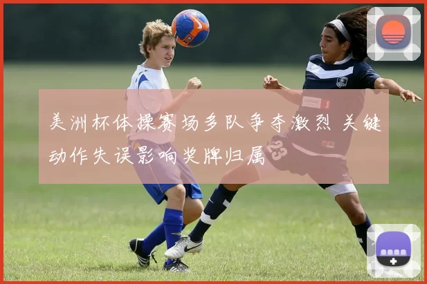 美洲杯体操赛场多队争夺激烈 关键动作失误影响奖牌归属