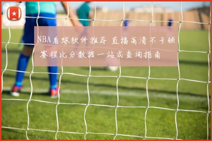 NBA看球软件推荐 直播高清不卡顿 赛程比分数据一站式查询指南