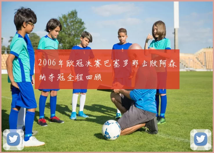 2006年欧冠决赛巴塞罗那击败阿森纳夺冠全程回顾