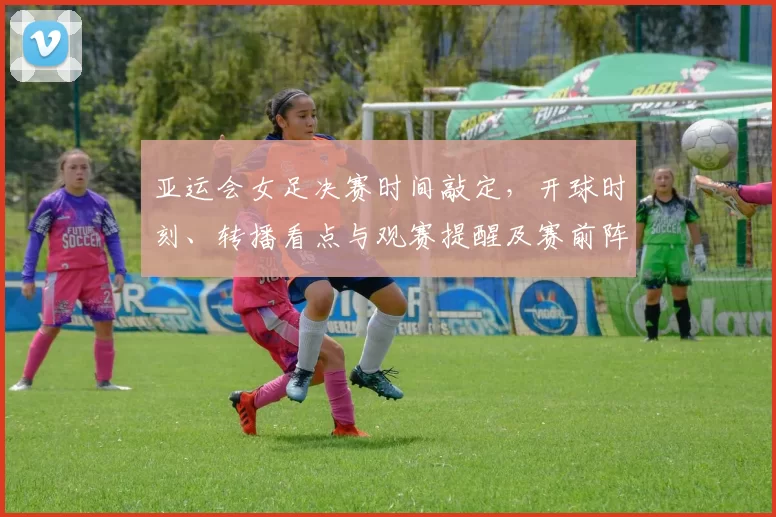 亚运会女足决赛时间敲定，开球时刻、转播看点与观赛提醒及赛前阵容关注