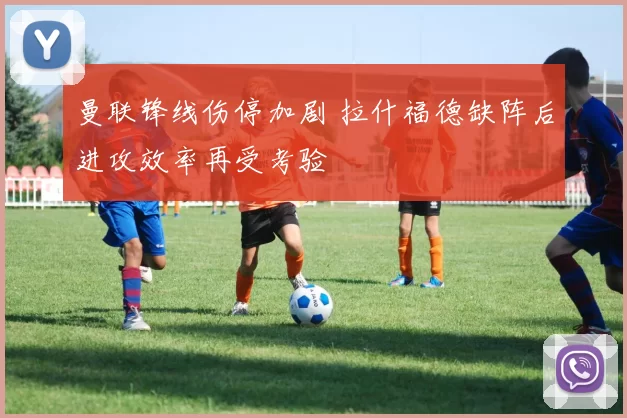 曼联锋线伤停加剧 拉什福德缺阵后进攻效率再受考验