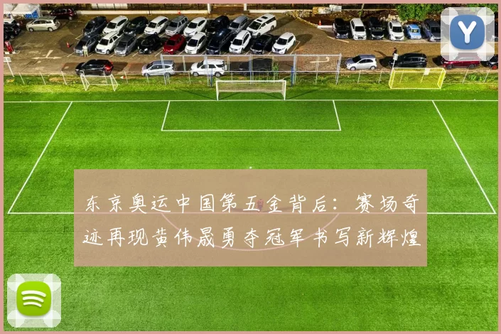 东京奥运中国第五金背后：赛场奇迹再现黄伟晟勇夺冠军书写新辉煌