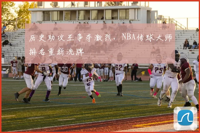 历史助攻王争夺激烈，NBA传球大师排名重新洗牌