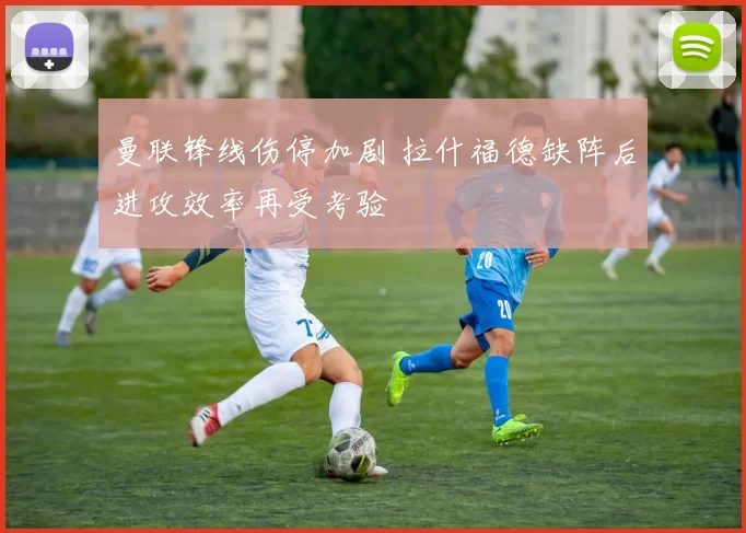 曼联锋线伤停加剧 拉什福德缺阵后进攻效率再受考验
