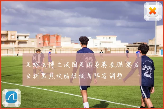 足球女博主谈国足热身赛表现 赛后分析聚焦攻防短板与阵容调整