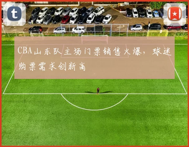 CBA山东队主场门票销售火爆，球迷购票需求创新高