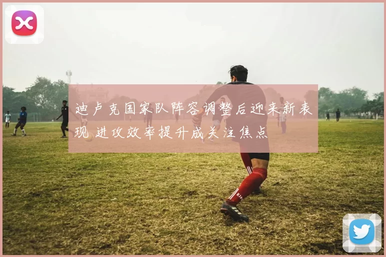 迪卢克国家队阵容调整后迎来新表现 进攻效率提升成关注焦点