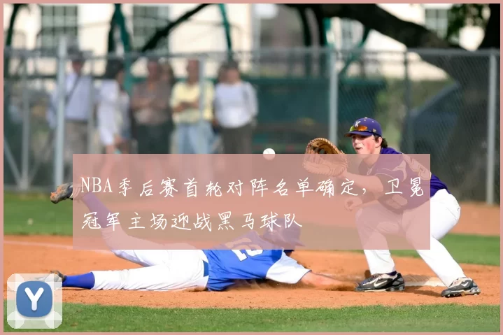 NBA季后赛首轮对阵名单确定，卫冕冠军主场迎战黑马球队