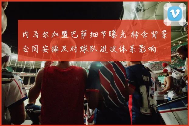 内马尔加盟巴萨细节曝光 转会背景合同安排及对球队进攻体系影响