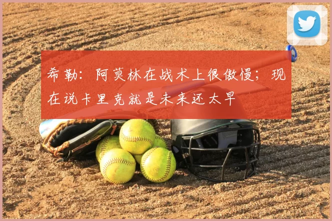 希勒：阿莫林在战术上很傲慢；现在说卡里克就是未来还太早