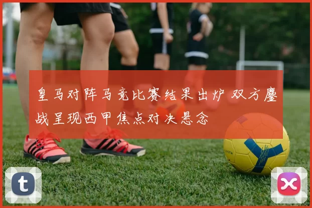 皇马对阵马竞比赛结果出炉 双方鏖战呈现西甲焦点对决悬念