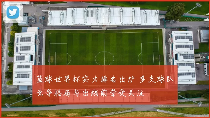 篮球世界杯实力排名出炉 多支球队竞争格局与出线前景受关注